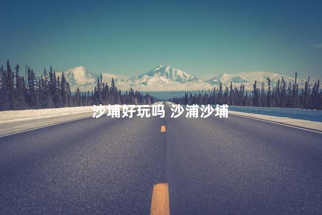 沙埔好玩吗 沙浦沙埔
